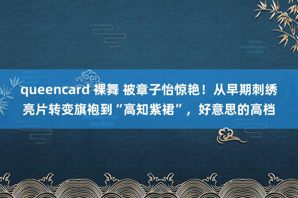 queencard 裸舞 被章子怡惊艳！从早期刺绣亮片转变旗袍到“高知紫裙”，好意思的高档