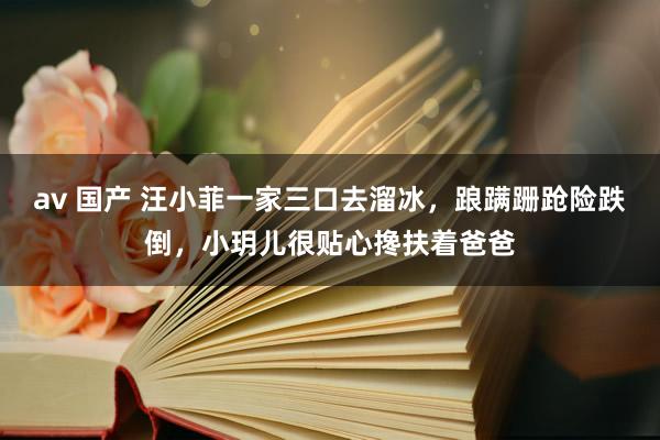 av 国产 汪小菲一家三口去溜冰，踉蹒跚跄险跌倒，小玥儿很贴心搀扶着爸爸