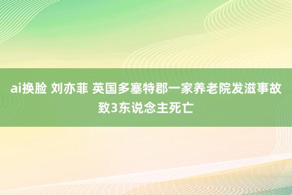 ai换脸 刘亦菲 英国多塞特郡一家养老院发滋事故致3东说念主死亡