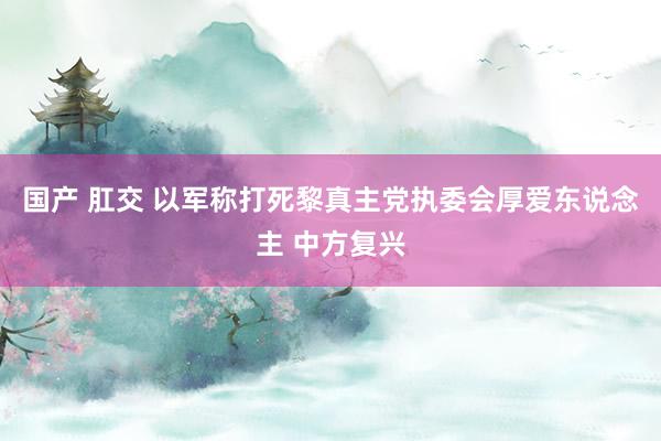 国产 肛交 以军称打死黎真主党执委会厚爱东说念主 中方复兴