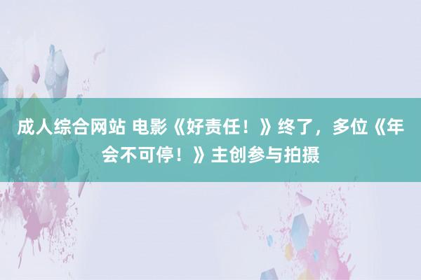 成人综合网站 电影《好责任！》终了，多位《年会不可停！》主创参与拍摄