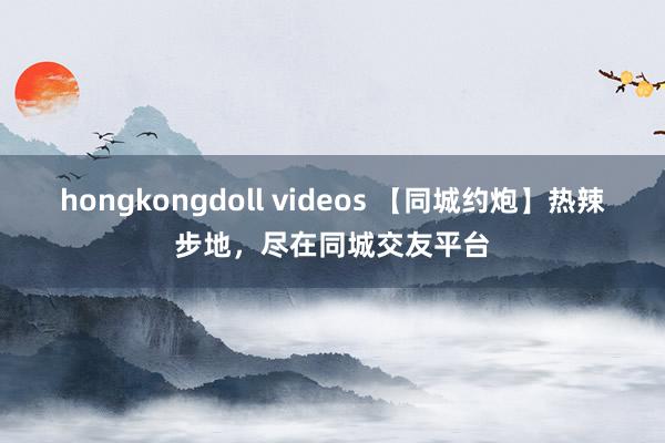 hongkongdoll videos 【同城约炮】热辣步地，尽在同城交友平台