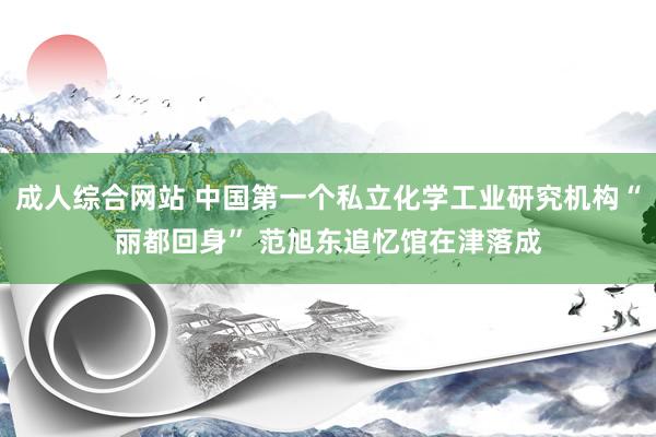 成人综合网站 中国第一个私立化学工业研究机构“丽都回身” 范旭东追忆馆在津落成