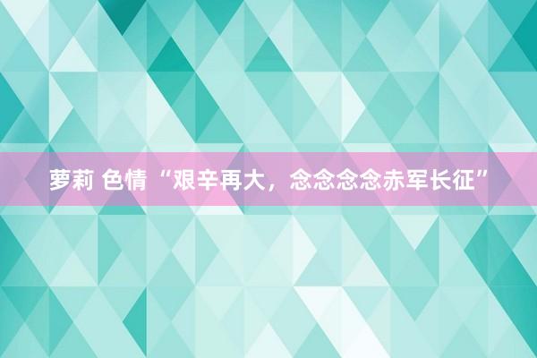 萝莉 色情 “艰辛再大，念念念念赤军长征”