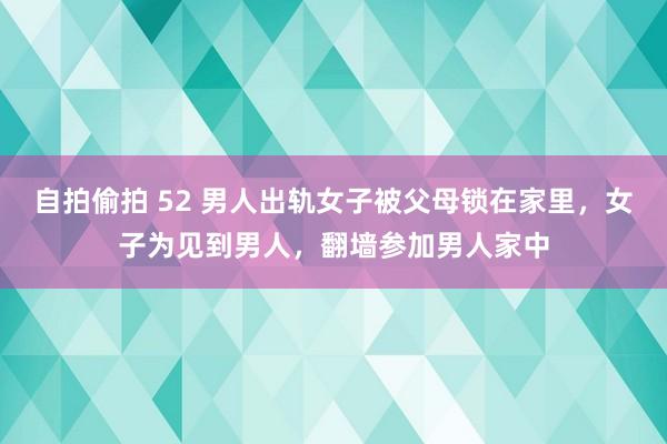 自拍偷拍 52 男人出轨女子被父母锁在家里，女子为见到男人，翻墙参加男人家中