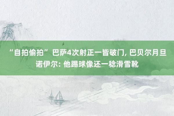 “自拍偷拍” 巴萨4次射正一皆破门， 巴贝尔月旦诺伊尔: 他踢球像还一稔滑雪靴