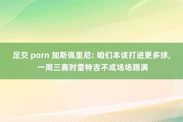 足交 porn 加斯佩里尼: 咱们本该打进更多球， 一周三赛时雷特吉不成场场踢满