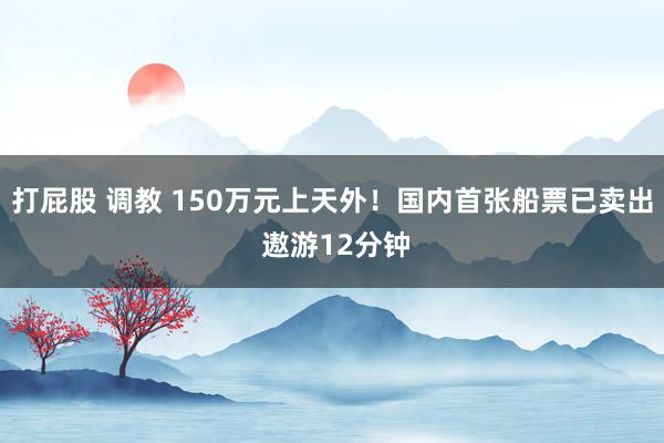 打屁股 调教 150万元上天外！国内首张船票已卖出 遨游12分钟