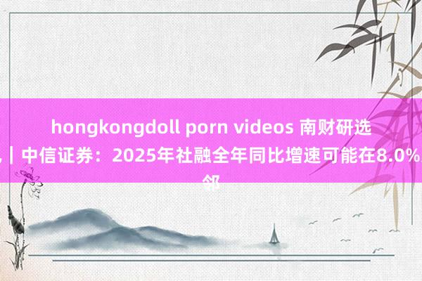 hongkongdoll porn videos 南财研选快讯｜中信证券：2025年社融全年同比增速可能在8.0%近邻