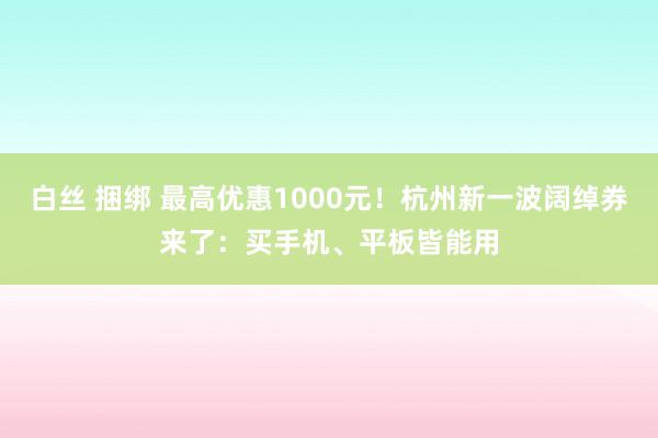 白丝 捆绑 最高优惠1000元！杭州新一波阔绰券来了：买手机、平板皆能用