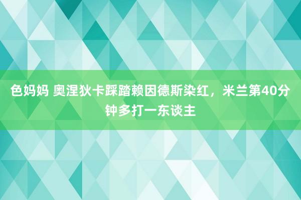 色妈妈 奥涅狄卡踩踏赖因德斯染红，米兰第40分钟多打一东谈主