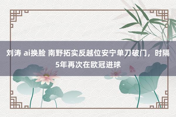 刘涛 ai换脸 南野拓实反越位安宁单刀破门，时隔5年再次在欧冠进球