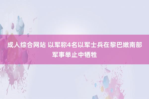 成人综合网站 以军称4名以军士兵在黎巴嫩南部军事举止中牺牲