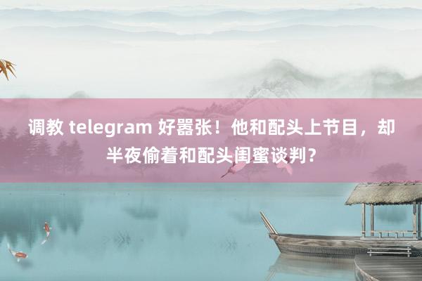 调教 telegram 好嚣张！他和配头上节目，却半夜偷着和配头闺蜜谈判？