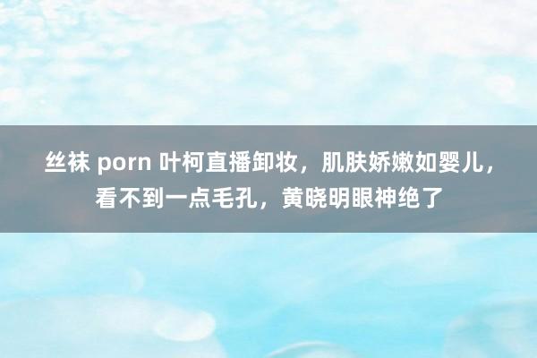 丝袜 porn 叶柯直播卸妆，肌肤娇嫩如婴儿，看不到一点毛孔，黄晓明眼神绝了