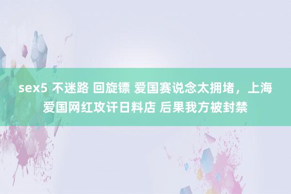 sex5 不迷路 回旋镖 爱国赛说念太拥堵，上海爱国网红攻讦日料店 后果我方被封禁