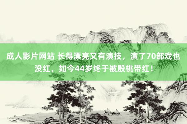 成人影片网站 长得漂亮又有演技，演了70部戏也没红，如今44岁终于被殷桃带红！