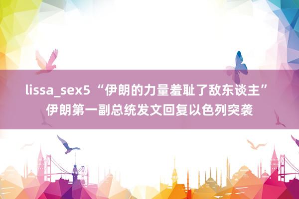 lissa_sex5 “伊朗的力量羞耻了敌东谈主” 伊朗第一副总统发文回复以色列突袭