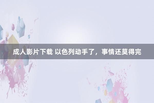 成人影片下载 以色列动手了，事情还莫得完