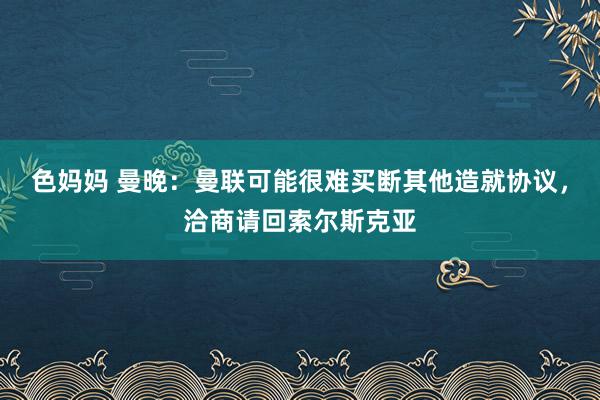 色妈妈 曼晚：曼联可能很难买断其他造就协议，洽商请回索尔斯克亚