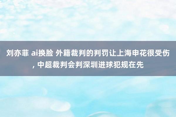 刘亦菲 ai换脸 外籍裁判的判罚让上海申花很受伤， 中超裁判会判深圳进球犯规在先