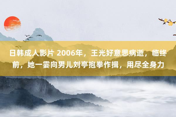 日韩成人影片 2006年，王光好意思病逝，临终前，她一霎向男儿刘亭抱拳作揖，用尽全身力