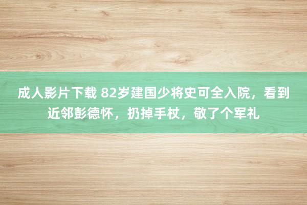 成人影片下载 82岁建国少将史可全入院，看到近邻彭德怀，扔掉手杖，敬了个军礼