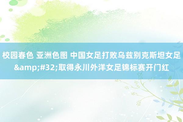 校园春色 亚洲色图 中国女足打败乌兹别克斯坦女足&#32;取得永川外洋女足锦标赛开门红