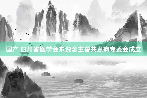 国产 四川省医学会东说念主兽共患病专委会成立