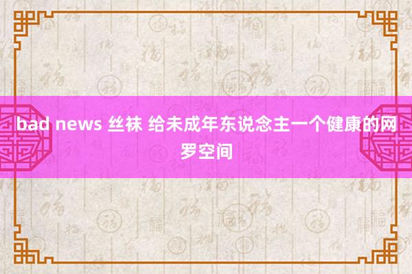 bad news 丝袜 给未成年东说念主一个健康的网罗空间