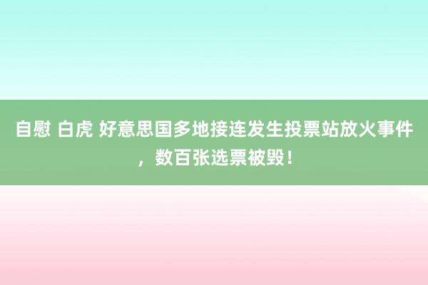 自慰 白虎 好意思国多地接连发生投票站放火事件，数百张选票被毁！