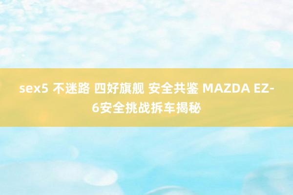 sex5 不迷路 四好旗舰 安全共鉴 MAZDA EZ-6安全挑战拆车揭秘