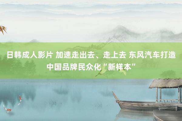 日韩成人影片 加速走出去、走上去 东风汽车打造中国品牌民众化“新样本”