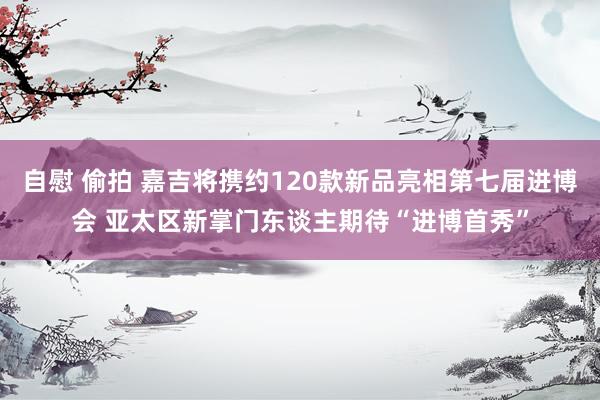 自慰 偷拍 嘉吉将携约120款新品亮相第七届进博会 亚太区新掌门东谈主期待“进博首秀”