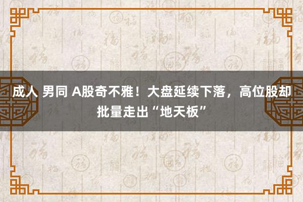 成人 男同 A股奇不雅！大盘延续下落，高位股却批量走出“地天板”