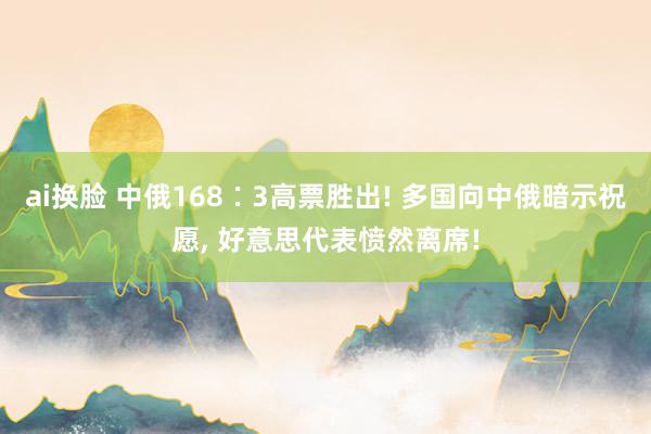 ai换脸 中俄168∶3高票胜出! 多国向中俄暗示祝愿， 好意思代表愤然离席!