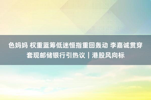 色妈妈 权重蓝筹低迷恒指重回轰动 李嘉诚贯穿套现邮储银行引热议｜港股风向标