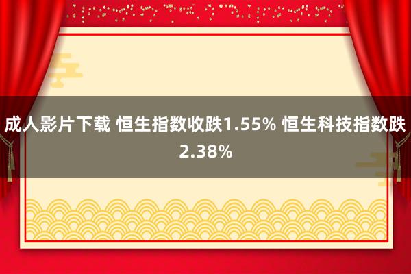 成人影片下载 恒生指数收跌1.55% 恒生科技指数跌2.38%