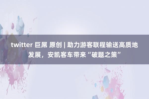 twitter 巨屌 原创 | 助力游客联程输送高质地发展，安凯客车带来“破题之策”