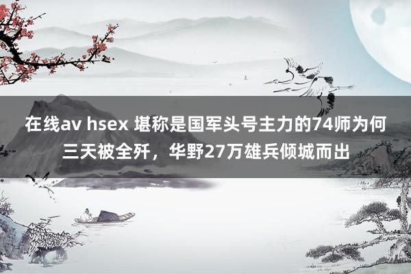 在线av hsex 堪称是国军头号主力的74师为何三天被全歼，华野27万雄兵倾城而出