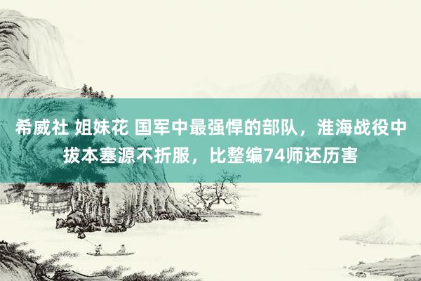 希威社 姐妹花 国军中最强悍的部队，淮海战役中拔本塞源不折服，比整编74师还历害