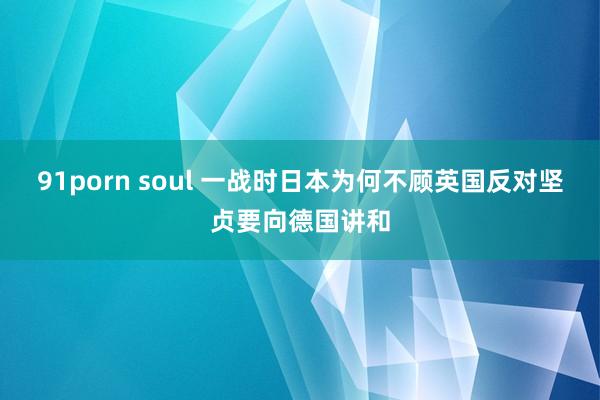 91porn soul 一战时日本为何不顾英国反对坚贞要向德国讲和