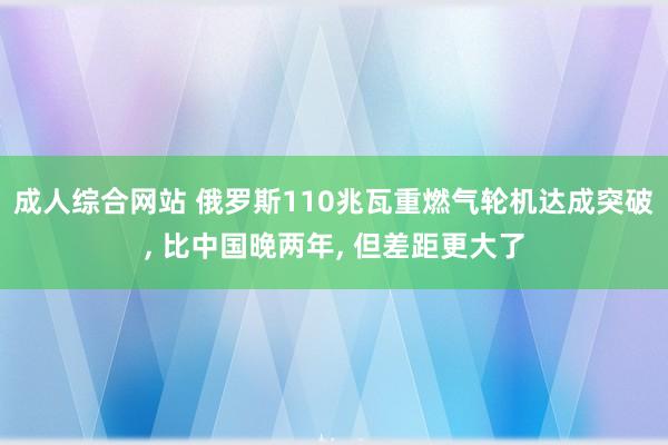 成人综合网站 俄罗斯110兆瓦重燃气轮机达成突破， 比中国晚两年， 但差距更大了