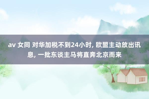 av 女同 对华加税不到24小时， 欧盟主动放出讯息， 一批东谈主马将直奔北京而来