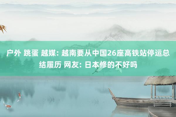 户外 跳蛋 越媒: 越南要从中国26座高铁站停运总结履历 网友: 日本修的不好吗