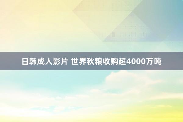 日韩成人影片 世界秋粮收购超4000万吨