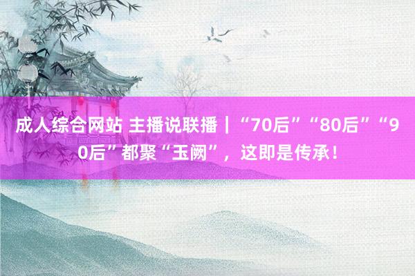 成人综合网站 主播说联播｜“70后”“80后”“90后”都聚“玉阙”，这即是传承！