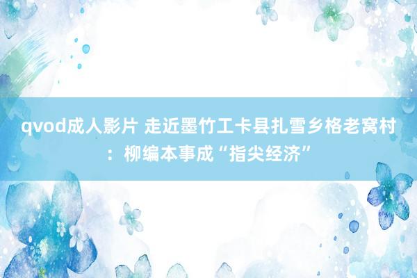 qvod成人影片 走近墨竹工卡县扎雪乡格老窝村：柳编本事成“指尖经济”