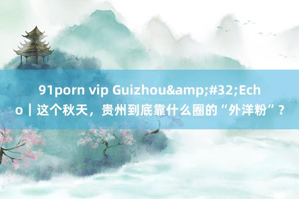 91porn vip Guizhou&#32;Echo｜这个秋天，贵州到底靠什么圈的“外洋粉”？