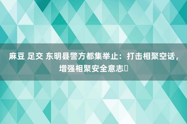 麻豆 足交 东明县警方都集举止：打击相聚空话，增强相聚安全意志‌